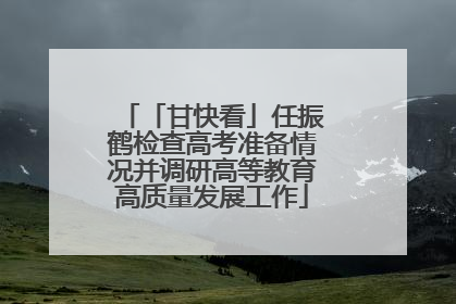 「甘快看」任振鹤检查高考准备情况并调研高等教育高质量发展工作
