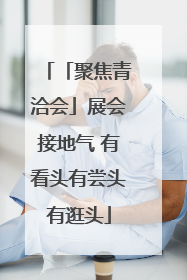 「聚焦青洽会」展会接地气 有看头有尝头有逛头
