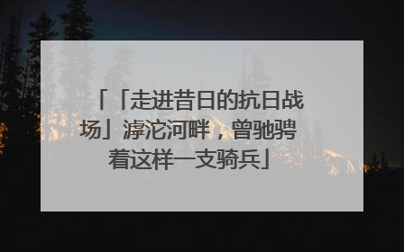「走进昔日的抗日战场」滹沱河畔，曾驰骋着这样一支骑兵