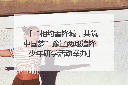 “相约雷锋城，共筑中国梦”豫辽两地追锋少年研学活动举办
