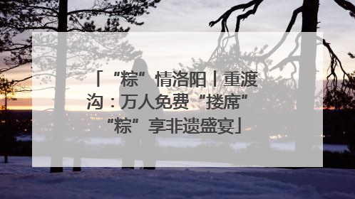 “粽”情洛阳丨重渡沟：万人免费“搂席” “粽”享非遗盛宴