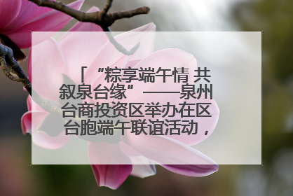 “粽享端午情 共叙泉台缘”——泉州台商投资区举办在区台胞端午联谊活动，共话同源深情