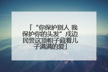 “你保护别人 我保护你的头发”戍边民警这顶帽子藏着儿子满满的爱