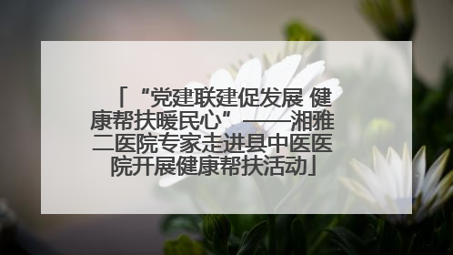 “党建联建促发展 健康帮扶暖民心”——湘雅二医院专家走进县中医医院开展健康帮扶活动