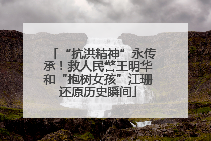 “抗洪精神”永传承！救人民警王明华和“抱树女孩”江珊还原历史瞬间