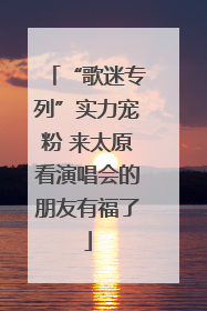 “歌迷专列”实力宠粉 来太原看演唱会的朋友有福了