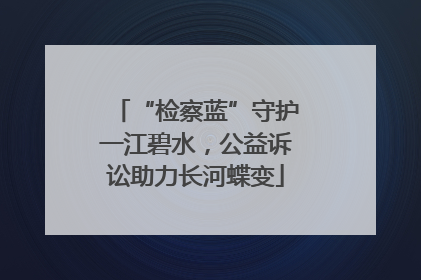 “检察蓝”守护一江碧水，公益诉讼助力长河蝶变