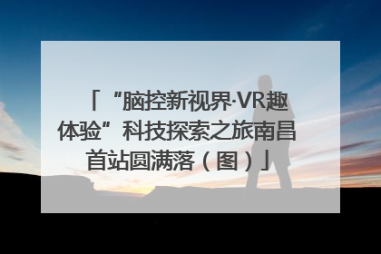 “脑控新视界·VR趣体验”科技探索之旅南昌首站圆满落（图）