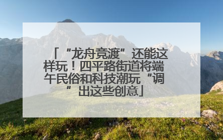 “龙舟竞渡”还能这样玩！四平路街道将端午民俗和科技潮玩“调”出这些创意