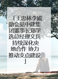 王忠林李殿勋会见中建集团董事长郑学选总经理文兵 持续深化央地合作 协力推动支点建设