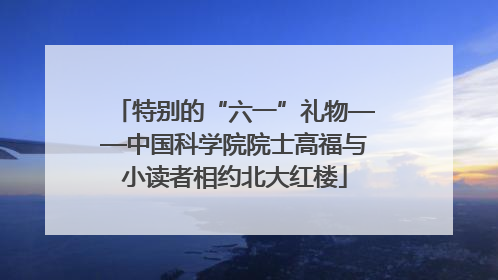 特别的“六一”礼物——中国科学院院士高福与小读者相约北大红楼
