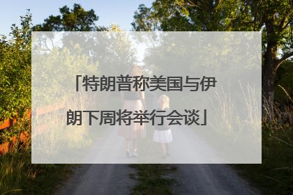 特朗普称美国与伊朗下周将举行会谈