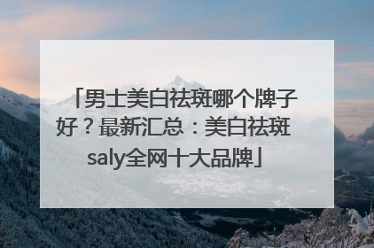 男士美白祛斑哪个牌子好？最新汇总：美白祛斑saly全网十大品牌