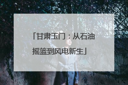 甘肃玉门：从石油摇篮到风电新生