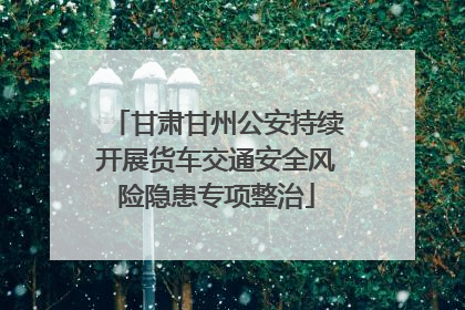甘肃甘州公安持续开展货车交通安全风险隐患专项整治