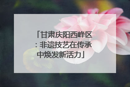 甘肃庆阳西峰区：非遗技艺在传承中焕发新活力