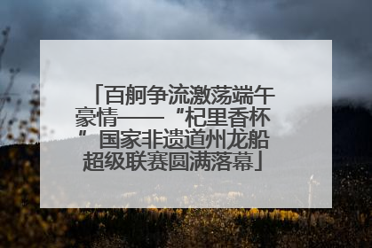 百舸争流激荡端午豪情——“杞里香杯”国家非遗道州龙船超级联赛圆满落幕