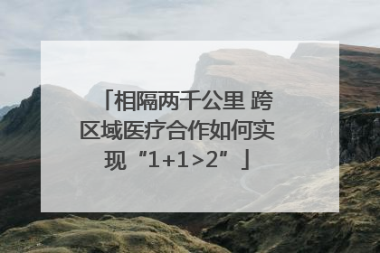 相隔两千公里 跨区域医疗合作如何实现“1+1>2”