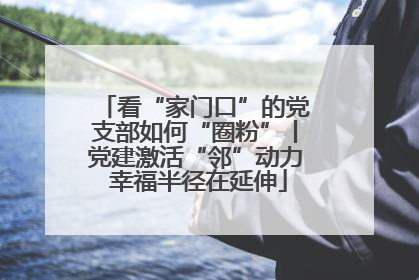 看“家门口”的党支部如何“圈粉”丨党建激活“邻”动力 幸福半径在延伸