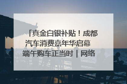 真金白银补贴！成都汽车消费嘉年华启幕 端午购车正当时｜网络中国节·端午