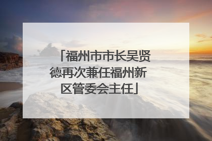 福州市市长吴贤德再次兼任福州新区管委会主任