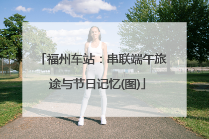 福州车站：串联端午旅途与节日记忆(图)