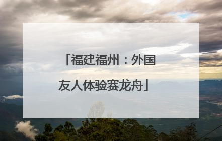 福建福州：外国友人体验赛龙舟