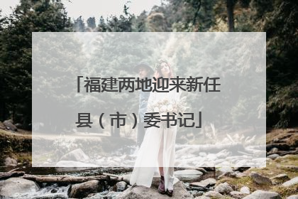 福建两地迎来新任县（市）委书记