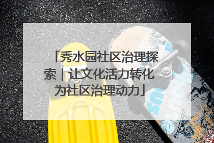 秀水园社区治理探索｜让文化活力转化为社区治理动力