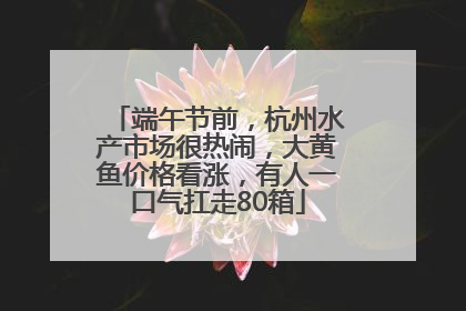端午节前，杭州水产市场很热闹，大黄鱼价格看涨，有人一口气扛走80箱
