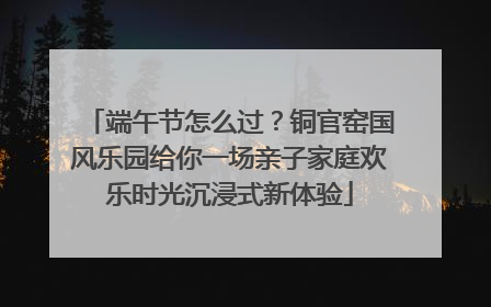 端午节怎么过？铜官窑国风乐园给你一场亲子家庭欢乐时光沉浸式新体验