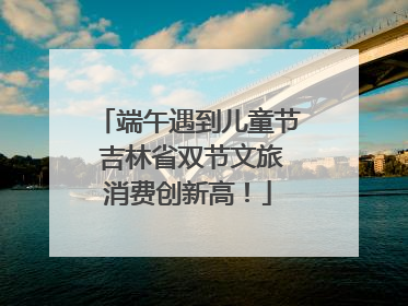 端午遇到儿童节 吉林省双节文旅消费创新高！