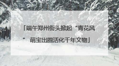 端午郑州街头掀起“青花风” 萌宝出圈活化千年文物