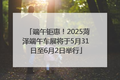 端午钜惠！2025菏泽端午车展将于5月31日至6月2日举行