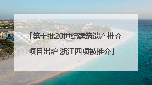 第十批20世纪建筑遗产推介项目出炉 浙江四项被推介