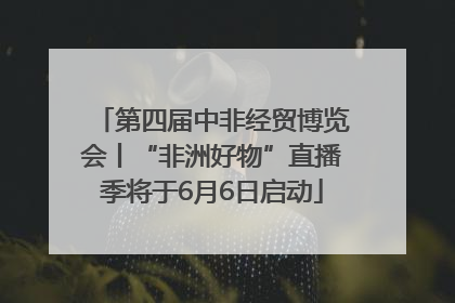 第四届中非经贸博览会丨“非洲好物”直播季将于6月6日启动