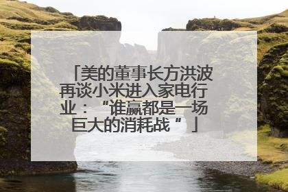 美的董事长方洪波再谈小米进入家电行业：“谁赢都是一场巨大的消耗战 ”
