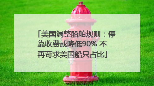 美国调整船舶规则：停靠收费或降低90% 不再苛求美国船只占比