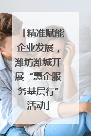 精准赋能企业发展，潍坊潍城开展“惠企服务基层行”活动