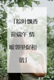 粽叶飘香迎端午 情暖邻里促和谐
