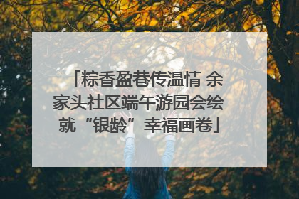 粽香盈巷传温情 余家头社区端午游园会绘就“银龄”幸福画卷