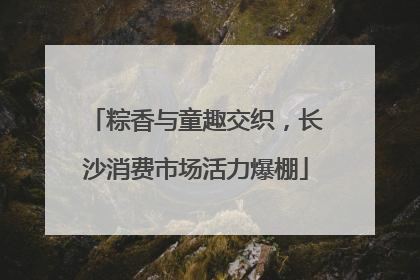 粽香与童趣交织，长沙消费市场活力爆棚