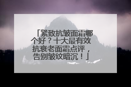 紧致抗皱面霜哪个好？十大最有效抗衰老面霜点评，告别皱纹暗沉！