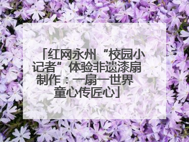 红网永州“校园小记者”体验非遗漆扇制作：一扇一世界 童心传匠心