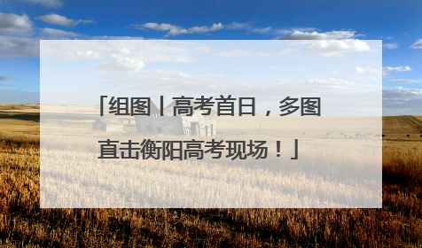 组图丨高考首日，多图直击衡阳高考现场！
