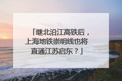 继北沿江高铁后，上海地铁崇明线也将直通江苏启东？