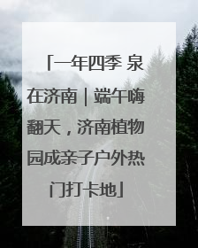 一年四季 泉在济南｜端午嗨翻天，济南植物园成亲子户外热门打卡地