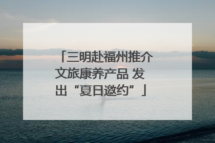 三明赴福州推介文旅康养产品 发出“夏日邀约”