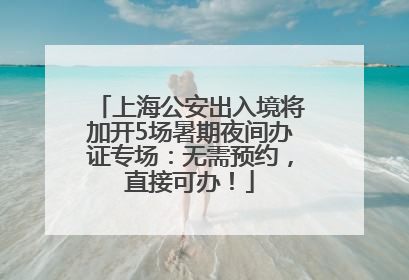 上海公安出入境将加开5场暑期夜间办证专场：无需预约，直接可办！