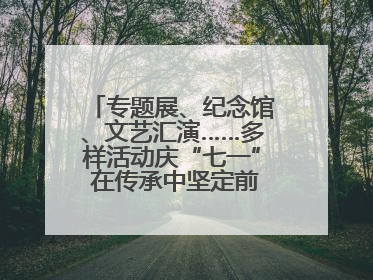专题展、纪念馆、文艺汇演……多样活动庆“七一” 在传承中坚定前行脚步